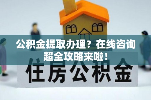 襄垣公积金提取办理？在线咨询超全攻略来啦！