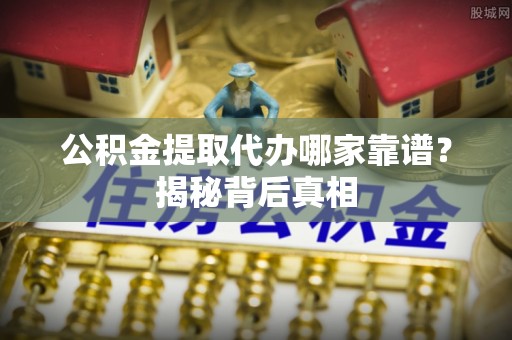 襄垣公积金提取代办哪家靠谱？揭秘背后真相
