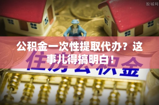 襄垣公积金一次性提取代办？这事儿得搞明白！