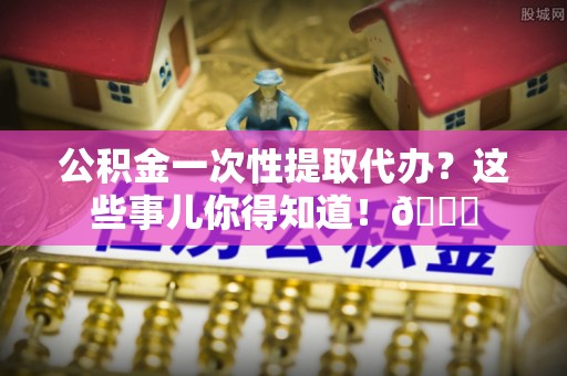 襄垣公积金一次性提取代办？这些事儿你得知道！😎