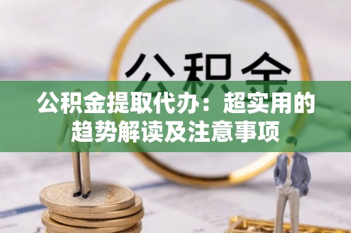 襄垣公积金提取代办：超实用的趋势解读及注意事项