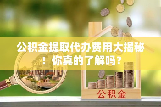 襄垣公积金提取代办费用大揭秘！你真的了解吗？