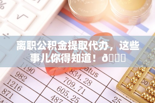 襄垣离职公积金提取代办，这些事儿你得知道！😎