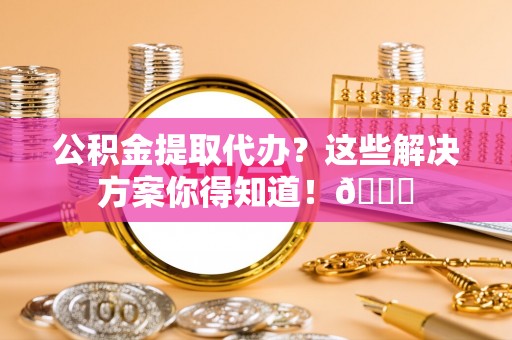 襄垣公积金提取代办？这些解决方案你得知道！😎